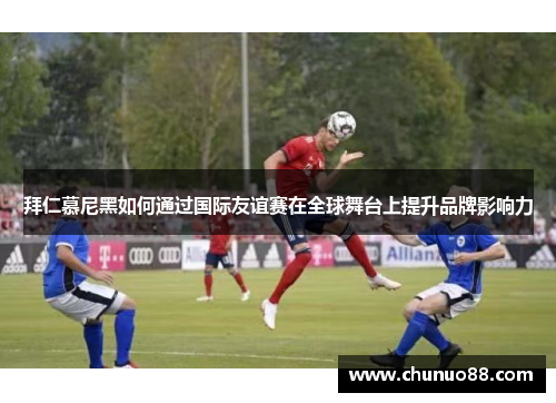 拜仁慕尼黑如何通过国际友谊赛在全球舞台上提升品牌影响力
