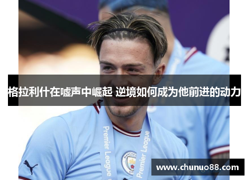 格拉利什在嘘声中崛起 逆境如何成为他前进的动力
