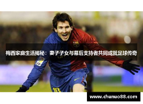梅西家庭生活揭秘：妻子子女与幕后支持者共同成就足球传奇