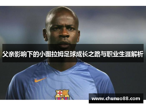 父亲影响下的小图拉姆足球成长之路与职业生涯解析 父亲影响下的小图拉姆足球成长之路与职业生涯解析