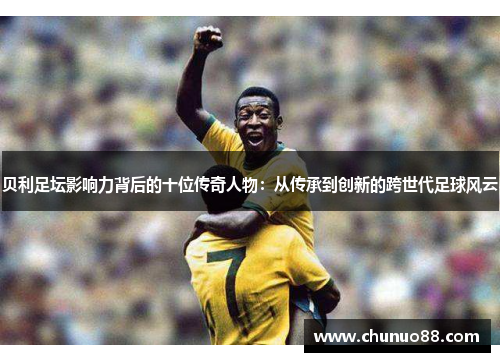 贝利足坛影响力背后的十位传奇人物:从传承到创新的跨世代足球风云 贝利足坛影响力背后的十位传奇人物:从传承到创新的跨世代足球风云
